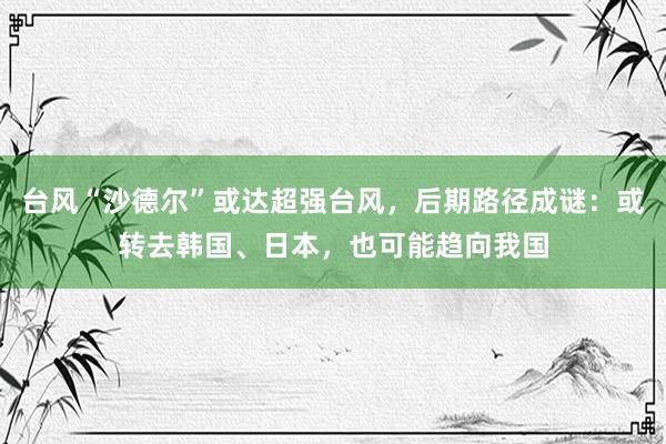 台风“沙德尔”或达超强台风，后期路径成谜：或转去韩国、日本，也可能趋向我国