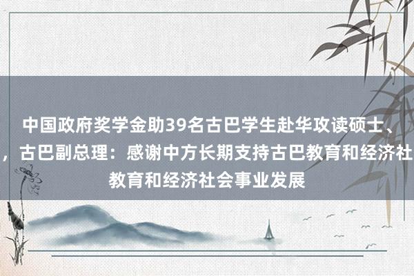 中国政府奖学金助39名古巴学生赴华攻读硕士、博士学位等，古巴副总理：感谢中方长期支持古巴教育和经济社会事业发展