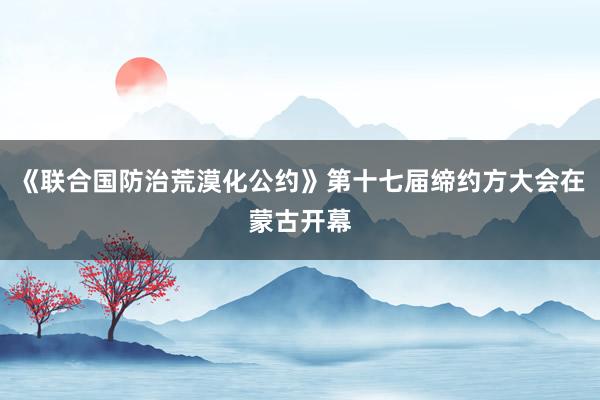 《联合国防治荒漠化公约》第十七届缔约方大会在蒙古开幕