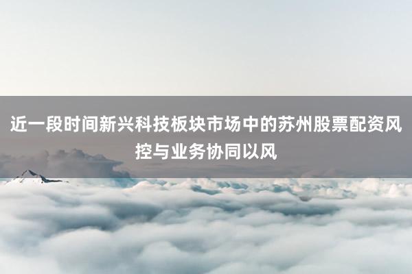 近一段时间新兴科技板块市场中的苏州股票配资风控与业务协同以风