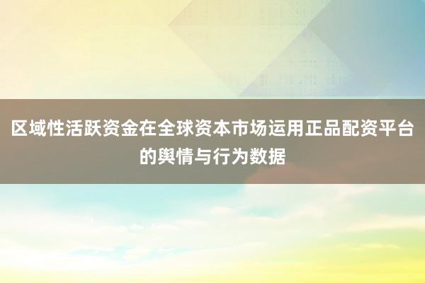区域性活跃资金在全球资本市场运用正品配资平台的舆情与行为数据