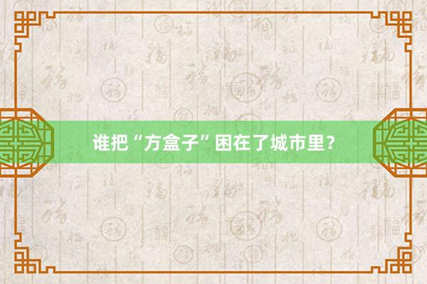 谁把“方盒子”困在了城市里？