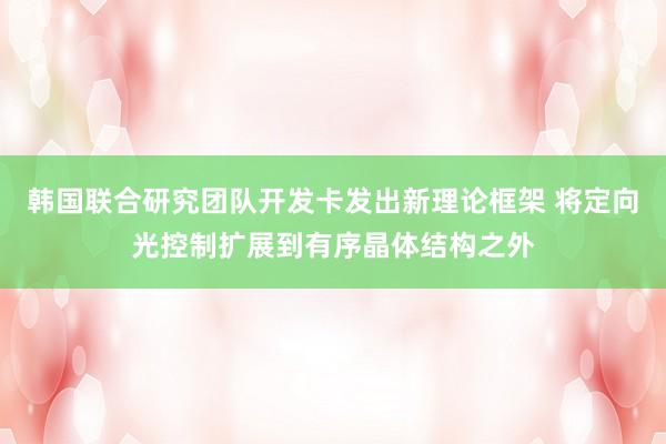 韩国联合研究团队开发卡发出新理论框架 将定向光控制扩展到有序晶体结构之外