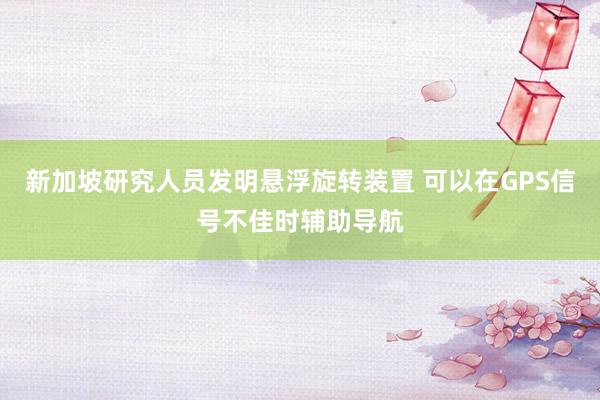 新加坡研究人员发明悬浮旋转装置 可以在GPS信号不佳时辅助导航