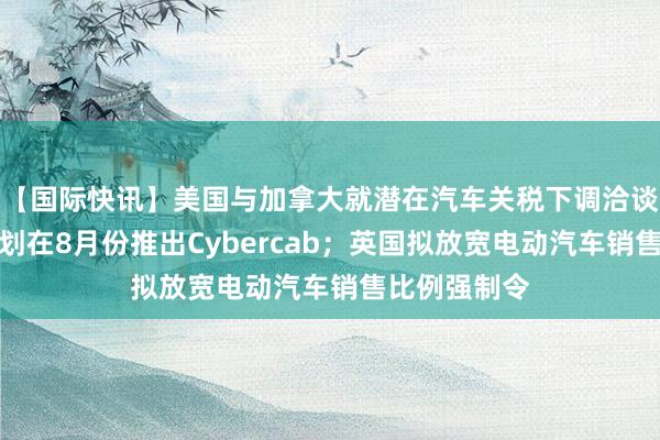 【国际快讯】美国与加拿大就潜在汽车关税下调洽谈；特斯拉计划在8月份推出Cybercab；英国拟放宽电动汽车销售比例强制令