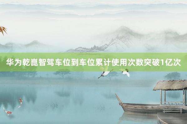 华为乾崑智驾车位到车位累计使用次数突破1亿次
