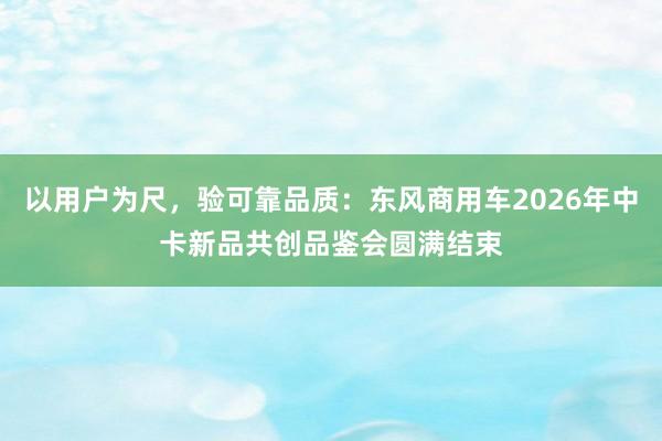 以用户为尺，验可靠品质：东风商用车2026年中卡新品共创品鉴会圆满结束