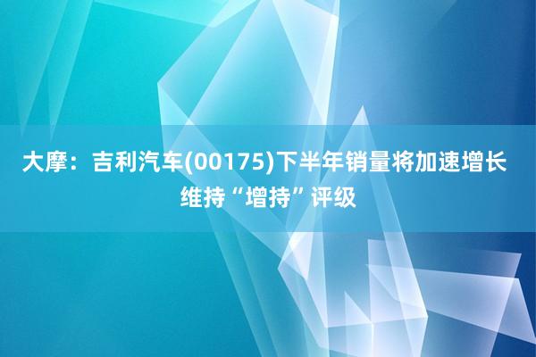 大摩：吉利汽车(00175)下半年销量将加速增长 维持“增持”评级
