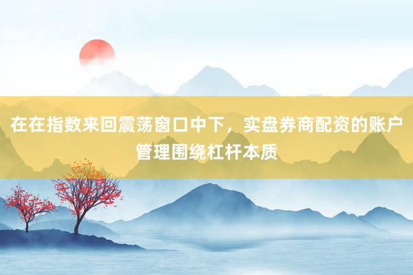 在在指数来回震荡窗口中下，实盘券商配资的账户管理围绕杠杆本质