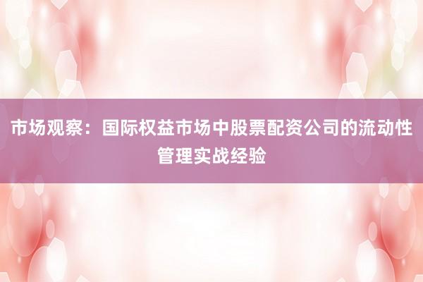 市场观察：国际权益市场中股票配资公司的流动性管理实战经验