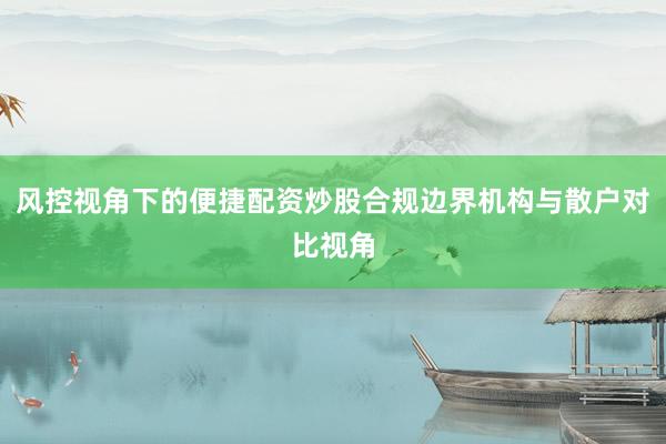 风控视角下的便捷配资炒股合规边界机构与散户对比视角