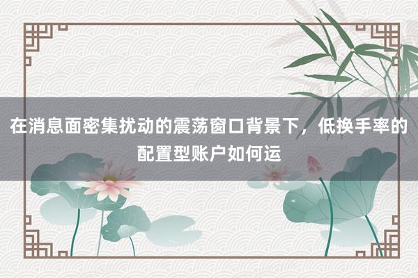 在消息面密集扰动的震荡窗口背景下，低换手率的配置型账户如何运