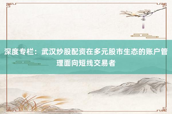深度专栏：武汉炒股配资在多元股市生态的账户管理面向短线交易者