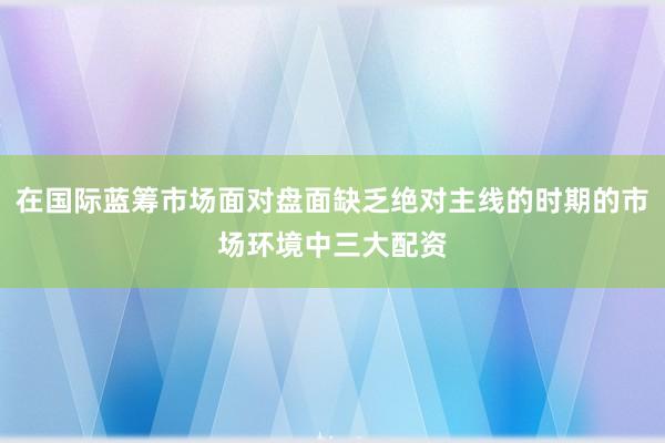 在国际蓝筹市场面对盘面缺乏绝对主线的时期的市场环境中三大配资