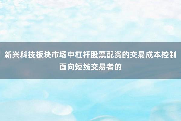 新兴科技板块市场中杠杆股票配资的交易成本控制面向短线交易者的