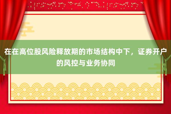 在在高位股风险释放期的市场结构中下，证券开户的风控与业务协同