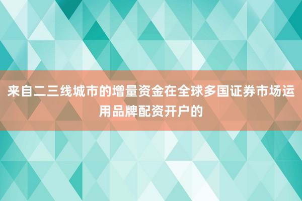 来自二三线城市的增量资金在全球多国证券市场运用品牌配资开户的