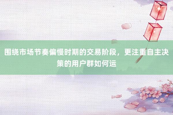 围绕市场节奏偏慢时期的交易阶段，更注重自主决策的用户群如何运