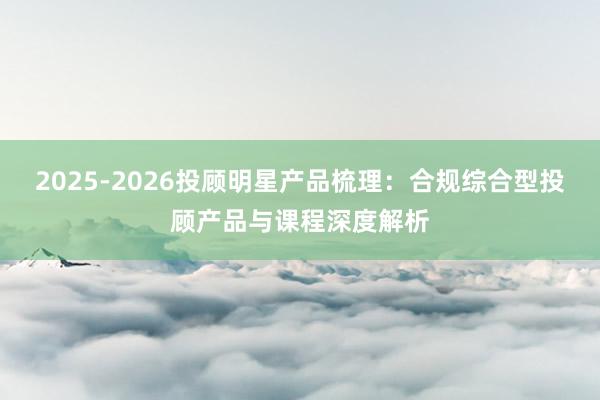 2025-2026投顾明星产品梳理：合规综合型投顾产品与课程深度解析