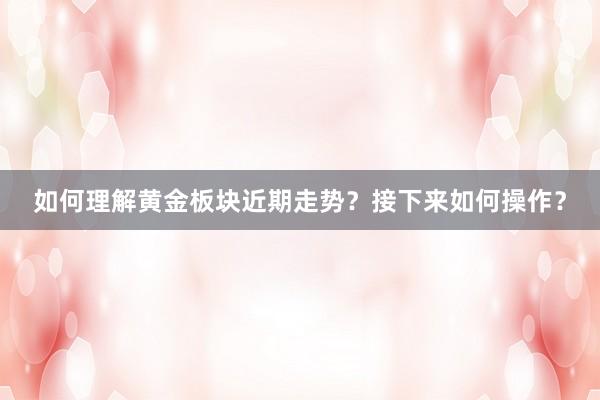 如何理解黄金板块近期走势？接下来如何操作？
