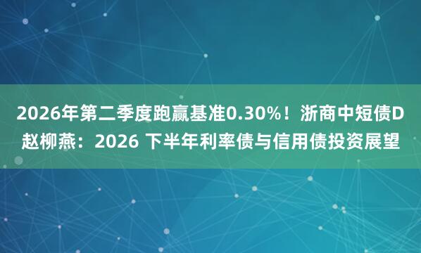 2026年第二季度跑赢基准0.30%！浙商中短债D赵柳燕：2026 下半年利率债与信用债投资展望
