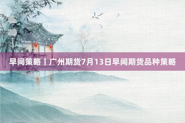 早间策略丨广州期货7月13日早间期货品种策略