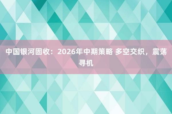 中国银河固收：2026年中期策略 多空交织，震荡寻机