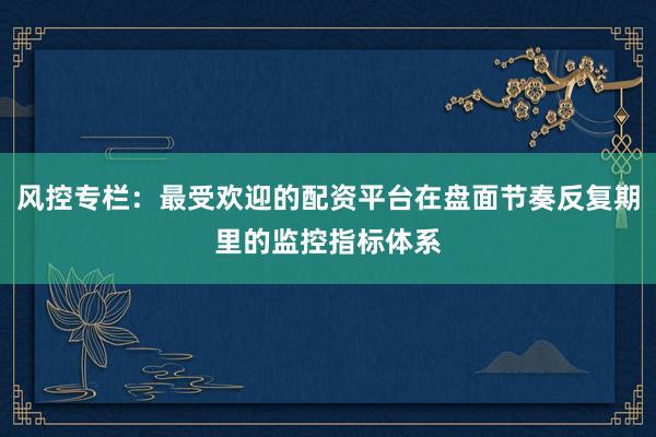 风控专栏：最受欢迎的配资平台在盘面节奏反复期里的监控指标体系