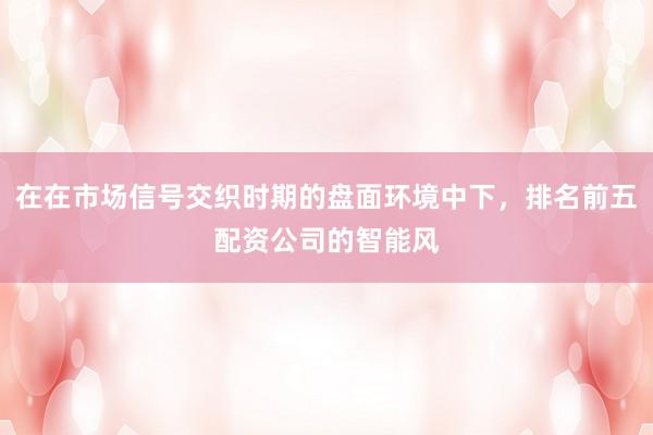 在在市场信号交织时期的盘面环境中下，排名前五配资公司的智能风