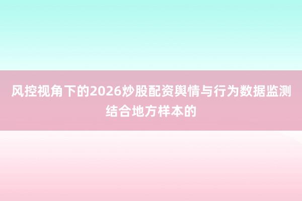 风控视角下的2026炒股配资舆情与行为数据监测结合地方样本的