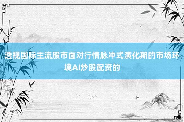 透视国际主流股市面对行情脉冲式演化期的市场环境AI炒股配资的
