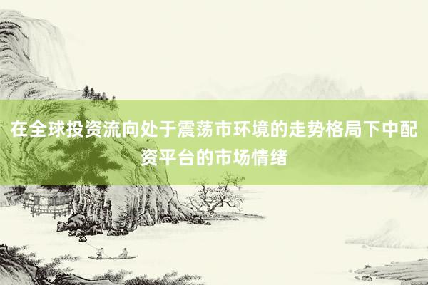 在全球投资流向处于震荡市环境的走势格局下中配资平台的市场情绪