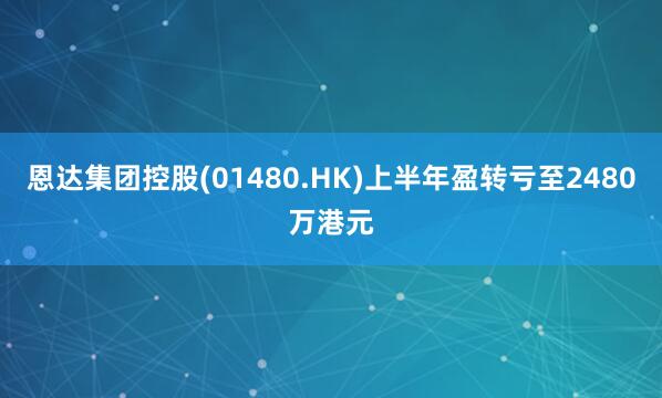恩达集团控股(01480.HK)上半年盈转亏至2480万港元