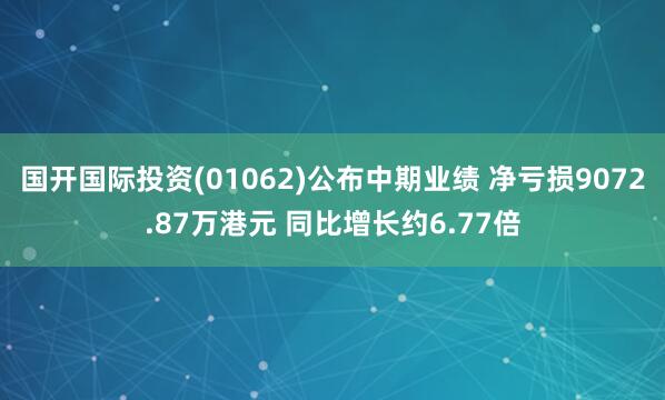 国开国际投资(01062)公布中期业绩 净亏损9072.87万港元 同比增长约6.77倍