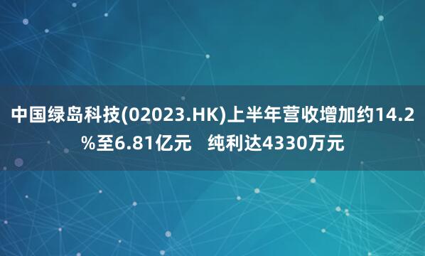 中国绿岛科技(02023.HK)上半年营收增加约14.2%至6.81亿元   纯利达4330万元