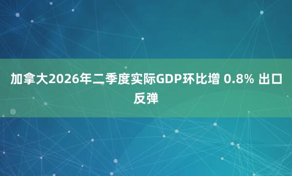 加拿大2026年二季度实际GDP环比增 0.8% 出口反弹