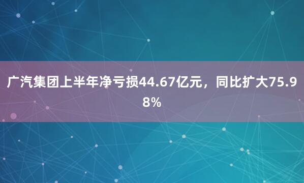 广汽集团上半年净亏损44.67亿元，同比扩大75.98%