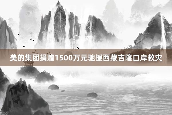 美的集团捐赠1500万元驰援西藏吉隆口岸救灾