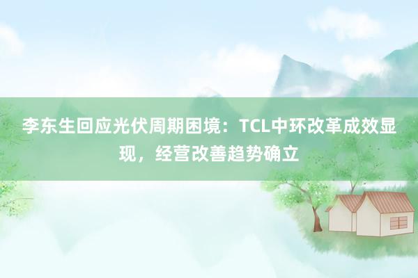 李东生回应光伏周期困境：TCL中环改革成效显现，经营改善趋势确立