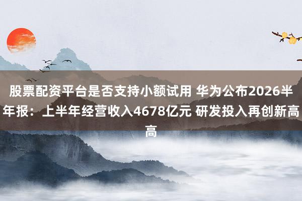 股票配资平台是否支持小额试用 华为公布2026半年报：上半年经营收入4678亿元 研发投入再创新高