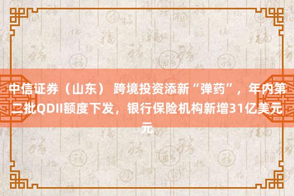 中信证券（山东） 跨境投资添新“弹药”，年内第二批QDII额度下发，银行保险机构新增31亿美元