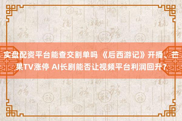 实盘配资平台能查交割单吗 《后西游记》开播、芒果TV涨停 AI长剧能否让视频平台利润回升？
