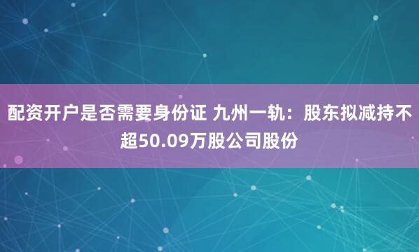 配资开户是否需要身份证 九州一轨：股东拟减持不超50.09万股公司股份