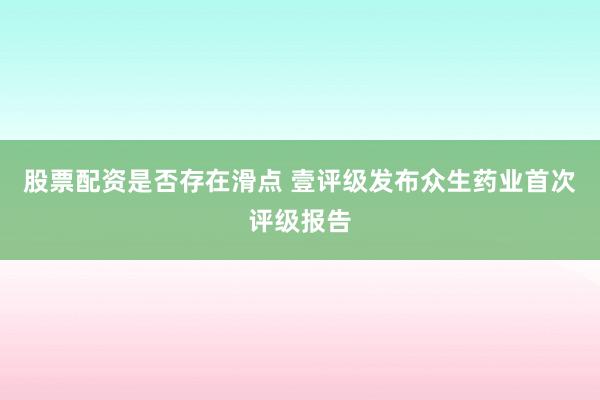 股票配资是否存在滑点 壹评级发布众生药业首次评级报告