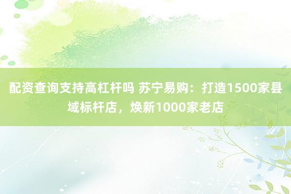 配资查询支持高杠杆吗 苏宁易购：打造1500家县域标杆店，焕新1000家老店