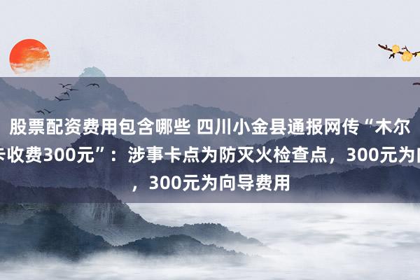 股票配资费用包含哪些 四川小金县通报网传“木尔寨沟设卡收费300元”：涉事卡点为防灭火检查点，300元为向导费用