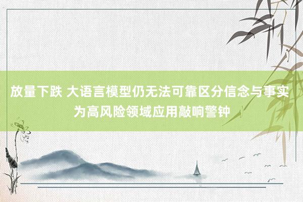 放量下跌 大语言模型仍无法可靠区分信念与事实 为高风险领域应用敲响警钟