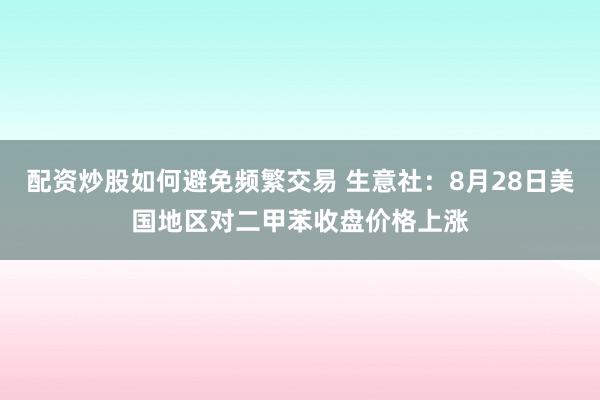 配资炒股如何避免频繁交易 生意社：8月28日美国地区对二甲苯收盘价格上涨