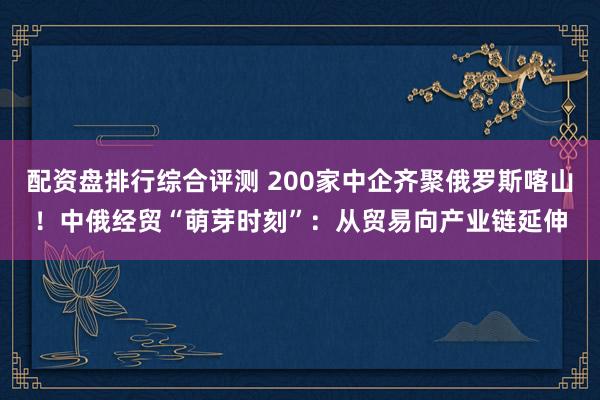 配资盘排行综合评测 200家中企齐聚俄罗斯喀山！中俄经贸“萌芽时刻”：从贸易向产业链延伸