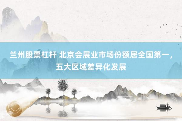 兰州股票杠杆 北京会展业市场份额居全国第一，五大区域差异化发展